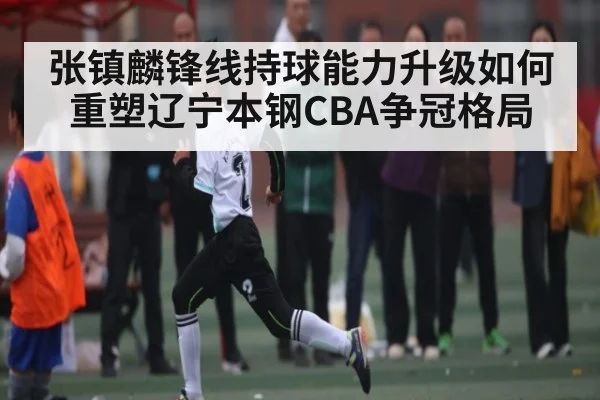 张镇麟锋线持球能力升级如何重塑辽宁本钢CBA争冠格局