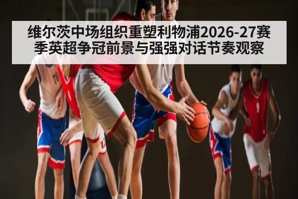 维尔茨中场组织重塑利物浦2026-27赛季英超争冠前景与强强对话节奏观察