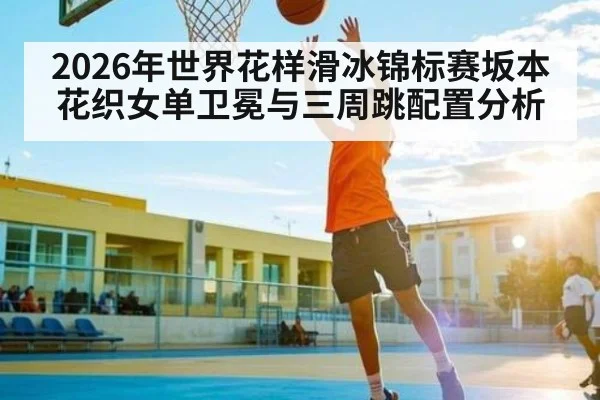 2026年世界花样滑冰锦标赛坂本花织女单卫冕与三周跳配置分析